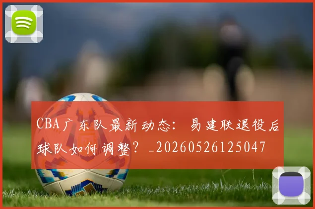 CBA广东队最新动态:易建联退役后球队如何调整?_20260526125047