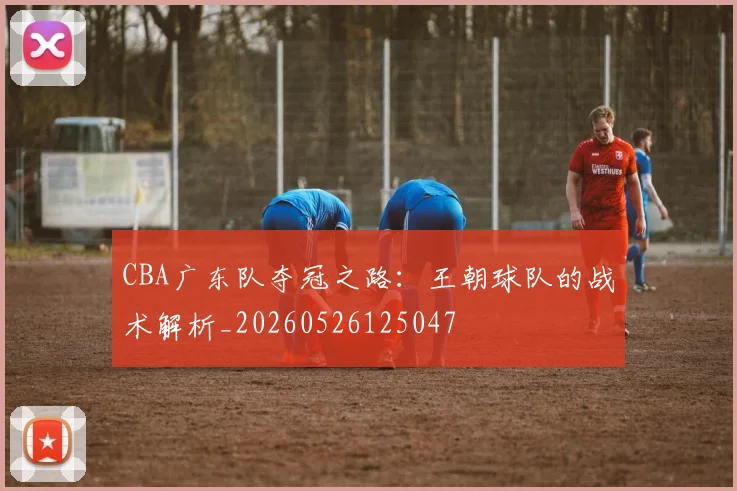 CBA广东队夺冠之路:王朝球队的战术解析_20260526125047