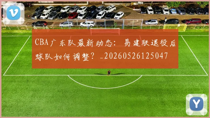 CBA广东队最新动态:易建联退役后球队如何调整?_20260526125047