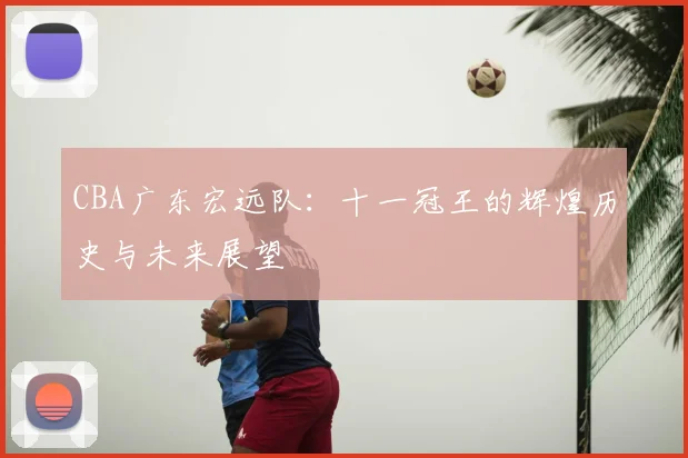CBA广东宏远队:十一冠王的辉煌历史与未来展望