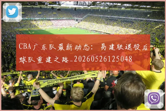 CBA广东队最新动态:易建联退役后球队重建之路_20260526125048