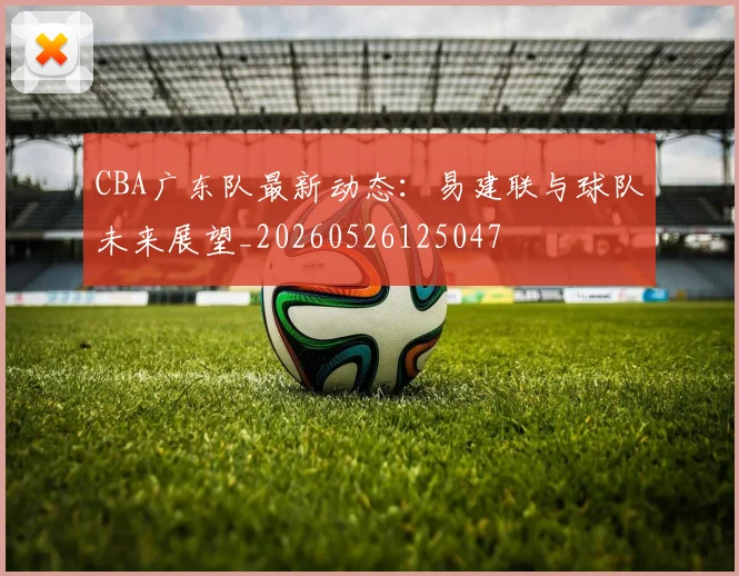 CBA广东队最新动态:易建联与球队未来展望_20260526125047