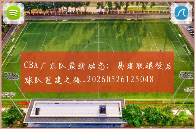 CBA广东队最新动态:易建联退役后球队重建之路_20260526125048